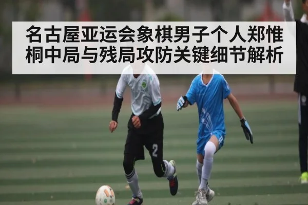 名古屋亚运会象棋男子个人郑惟桐中局与残局攻防关键细节解析