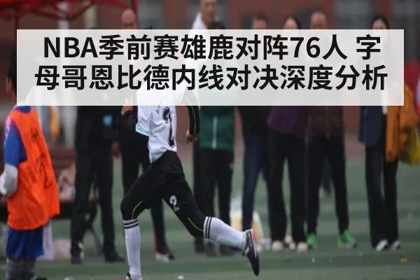 NBA季前赛雄鹿对阵76人 字母哥恩比德内线对决深度分析