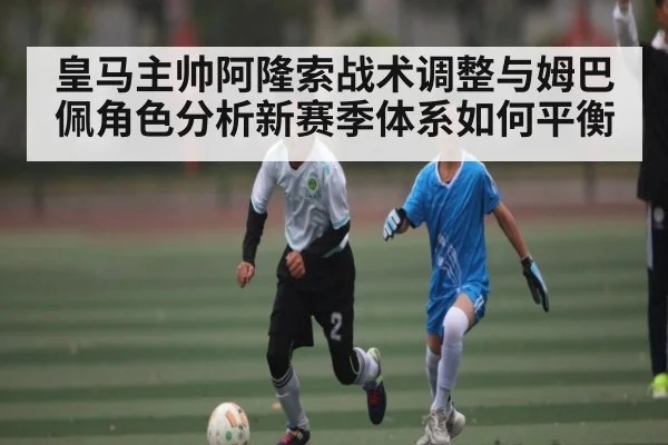 皇马主帅阿隆索战术调整与姆巴佩角色分析新赛季体系如何平衡