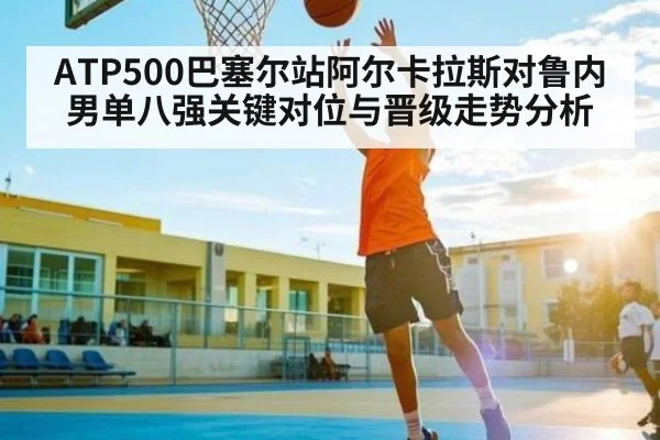 ATP500巴塞尔站阿尔卡拉斯对鲁内男单八强关键对位与晋级走势分析